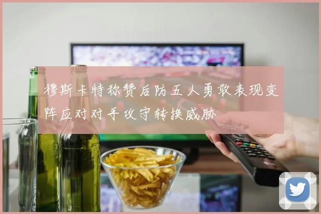 穆斯卡特称赞后防五人勇敢表现变阵应对对手攻守转换威胁